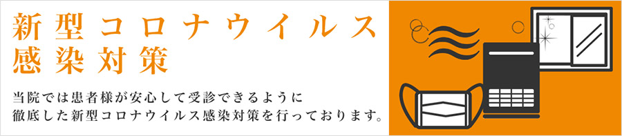 新型コロナウイルス感染対策 当院では患者様が安心して受診できるように徹底した新型コロナウイルス感染対策を行っております。